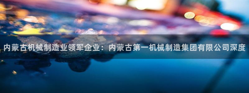 彩神这个平台是真的吗：内蒙古机械制造业领军企业：内蒙古第一机