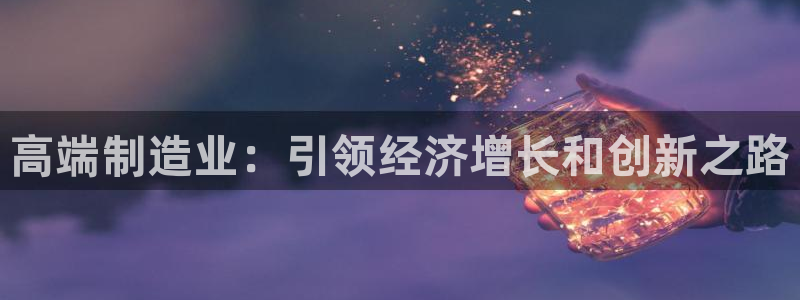 彩神vllⅰ购彩大厅：高端制造业：引领经济增长和创新之路