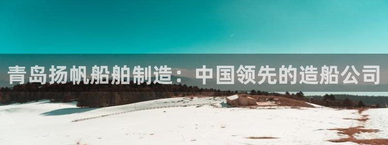彩神ios下载：青岛扬帆船舶制造：中国领先的造船公司