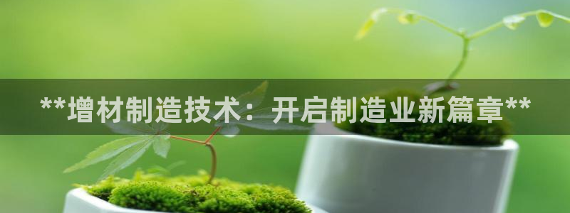 彩神ix官网：**增材制造技术：开启制造业新篇章**