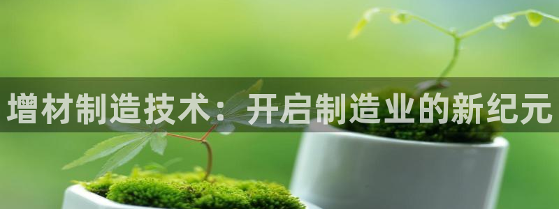 彩神vl购彩大厅：增材制造技术：开启制造业的新纪元