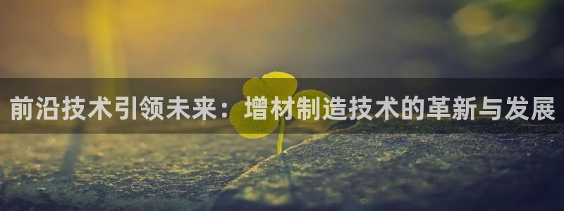 彩神ii官方网：前沿技术引领未来：增材制造技术的革新与发展