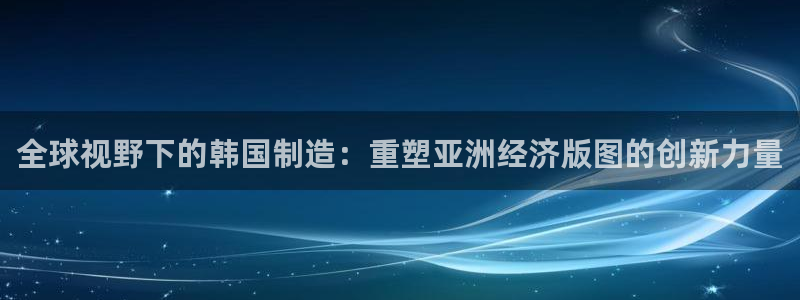 彩神v违法么：全球视野下的韩国制造：重塑亚洲经济版图的创新力