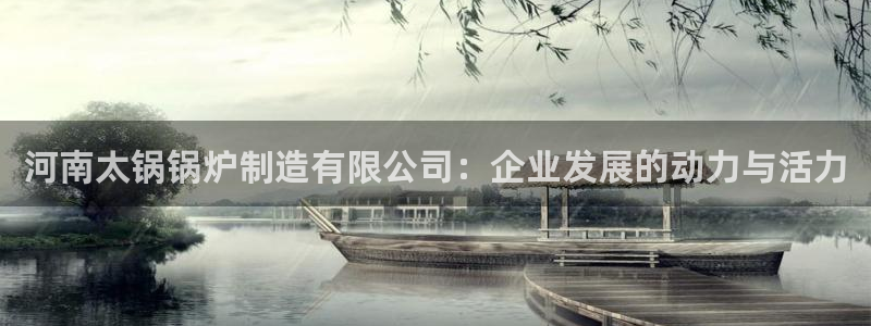 彩神v8是真的挣钱吗知乎：河南太锅锅炉制造有限公司：企业发展的动力与活力