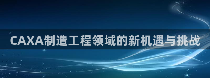 彩神是正规平台吗是真的吗：CAXA制造工程领域的新机遇与挑战