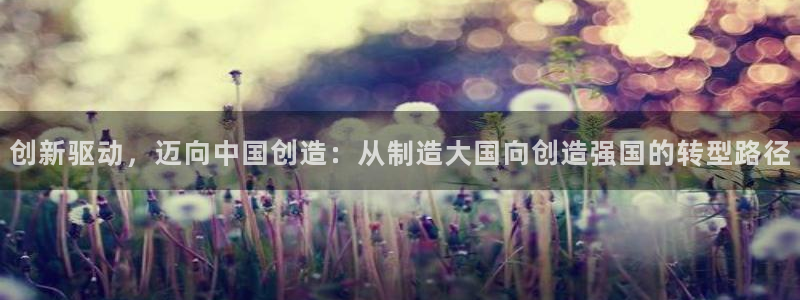 彩神vlll(中国)百度百科：创新驱动，迈向中国创造：从制造大国向创造强国的转型路径