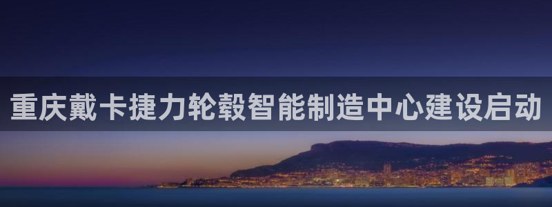 新版彩神v8登录不了：重庆戴卡捷力轮毂智能制造中心建设启动