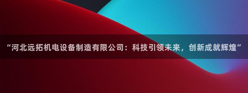 下载彩神乐发V：“河北远拓机电设备制造有限公司：科技引领未来，创新成就辉煌”